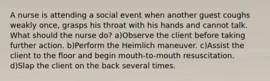 A nurse is attending a social event when another guest coughs weakly once, grasps his throat with his hands and cannot talk. What should the nurse do? a)Observe the client before taking further action. b)Perform the Heimlich maneuver. c)Assist the client to the floor and begin mouth-to-mouth resuscitation. d)Slap the client on the back several times.