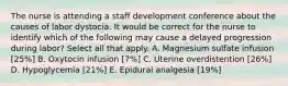 The nurse is attending a staff development conference about the causes of labor dystocia. It would be correct for the nurse to identify which of the following may cause a delayed progression during labor? Select all that apply. A. Magnesium sulfate infusion [25%] B. Oxytocin infusion [7%] C. Uterine overdistention [26%] D. Hypoglycemia [21%] E. Epidural analgesia [19%]