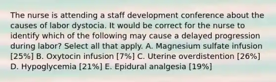 The nurse is attending a staff development conference about the causes of labor dystocia. It would be correct for the nurse to identify which of the following may cause a delayed progression during labor? Select all that apply. A. Magnesium sulfate infusion [25%] B. Oxytocin infusion [7%] C. Uterine overdistention [26%] D. Hypoglycemia [21%] E. Epidural analgesia [19%]