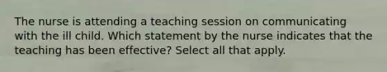 The nurse is attending a teaching session on communicating with the ill child. Which statement by the nurse indicates that the teaching has been effective? Select all that apply.