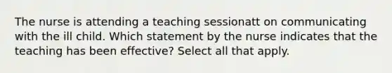 The nurse is attending a teaching sessionatt on communicating with the ill child. Which statement by the nurse indicates that the teaching has been effective? Select all that apply.