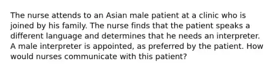 The nurse attends to an Asian male patient at a clinic who is joined by his family. The nurse finds that the patient speaks a different language and determines that he needs an interpreter. A male interpreter is appointed, as preferred by the patient. How would nurses communicate with this patient?