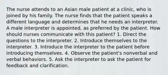 The nurse attends to an Asian male patient at a clinic, who is joined by his family. The nurse finds that the patient speaks a different language and determines that he needs an interpreter. A male interpreter is appointed, as preferred by the patient. How should nurses communicate with this patient? 1. Direct the questions to the interpreter. 2. Introduce themselves to the interpreter. 3. Introduce the interpreter to the patient before introducing themselves. 4. Observe the patient's nonverbal and verbal behaviors. 5. Ask the interpreter to ask the patient for feedback and clarification.