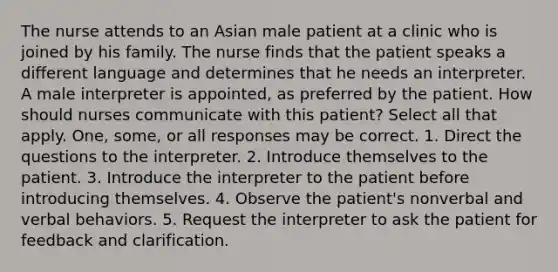 The nurse attends to an Asian male patient at a clinic who is joined by his family. The nurse finds that the patient speaks a different language and determines that he needs an interpreter. A male interpreter is appointed, as preferred by the patient. How should nurses communicate with this patient? Select all that apply. One, some, or all responses may be correct. 1. Direct the questions to the interpreter. 2. Introduce themselves to the patient. 3. Introduce the interpreter to the patient before introducing themselves. 4. Observe the patient's nonverbal and verbal behaviors. 5. Request the interpreter to ask the patient for feedback and clarification.