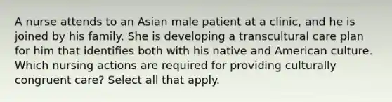 A nurse attends to an Asian male patient at a clinic, and he is joined by his family. She is developing a transcultural care plan for him that identifies both with his native and American culture. Which nursing actions are required for providing culturally congruent care? Select all that apply.