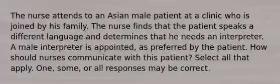 The nurse attends to an Asian male patient at a clinic who is joined by his family. The nurse finds that the patient speaks a different language and determines that he needs an interpreter. A male interpreter is appointed, as preferred by the patient. How should nurses communicate with this patient? Select all that apply. One, some, or all responses may be correct.