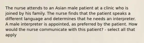 The nurse attends to an Asian male patient at a clinic who is joined by his family. The nurse finds that the patient speaks a different language and determines that he needs an interpreter. A male interpreter is appointed, as preferred by the patient. How would the nurse communicate with this patient? - select all that apply