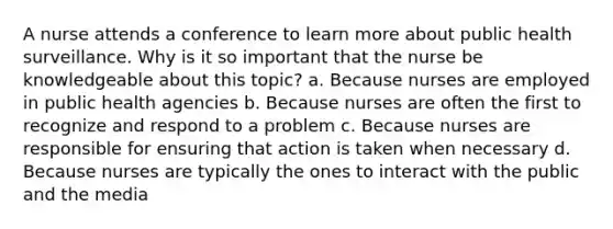 A nurse attends a conference to learn more about public health surveillance. Why is it so important that the nurse be knowledgeable about this topic? a. Because nurses are employed in public health agencies b. Because nurses are often the first to recognize and respond to a problem c. Because nurses are responsible for ensuring that action is taken when necessary d. Because nurses are typically the ones to interact with the public and the media