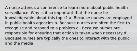 A nurse attends a conference to learn more about public health surveillance. Why is it so important that the nurse be knowledgeable about this topic? a. Because nurses are employed in public health agencies b. Because nurses are often the first to recognize and respond to a problem c.. Because nurses are responsible for ensuring that action is taken when necessary d. Because nurses are typically the ones to interact with the public and the media