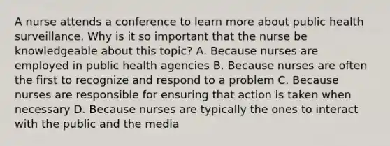 A nurse attends a conference to learn more about public health surveillance. Why is it so important that the nurse be knowledgeable about this topic? A. Because nurses are employed in public health agencies B. Because nurses are often the first to recognize and respond to a problem C. Because nurses are responsible for ensuring that action is taken when necessary D. Because nurses are typically the ones to interact with the public and the media