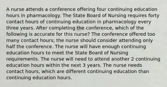 A nurse attends a conference offering four continuing education hours in pharmacology. The State Board of Nursing requires forty contact hours of continuing education in pharmacology every three years. After completing the conference, which of the following is accurate for this nurse?​ The conference offered too many contact hours; the nurse should consider attending only half the conference.​ The nurse will have enough continuing education hours to meet the State Board of Nursing requirements.​ The nurse will need to attend another 2 continuing education hours within the next 3 years. The nurse needs contact hours, which are different continuing education than continuing education hours.​