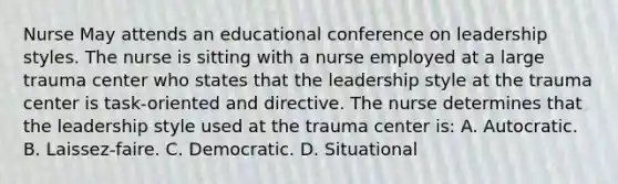 Nurse May attends an educational conference on leadership styles. The nurse is sitting with a nurse employed at a large trauma center who states that the leadership style at the trauma center is task-oriented and directive. The nurse determines that the leadership style used at the trauma center is: A. Autocratic. B. Laissez-faire. C. Democratic. D. Situational