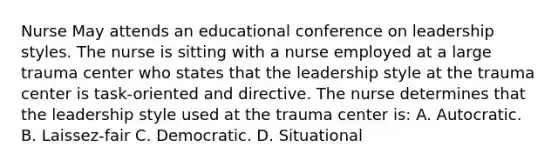 Nurse May attends an educational conference on leadership styles. The nurse is sitting with a nurse employed at a large trauma center who states that the leadership style at the trauma center is task-oriented and directive. The nurse determines that the leadership style used at the trauma center is: A. Autocratic. B. Laissez-fair C. Democratic. D. Situational