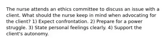 The nurse attends an ethics committee to discuss an issue with a client. What should the nurse keep in mind when advocating for the client? 1) Expect confrontation. 2) Prepare for a power struggle. 3) State personal feelings clearly. 4) Support the client's autonomy.