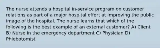 The nurse attends a hospital in-service program on customer relations as part of a major hospital effort at improving the public image of the hospital. The nurse learns that which of the following is the best example of an external customer? A) Client B) Nurse in the emergency department C) Physician D) Phlebotomist