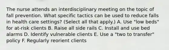 The nurse attends an interdisciplinary meeting on the topic of fall prevention. What specific tactics can be used to reduce falls in health care settings? (Select all that apply.) A. Use "low beds" for at-risk clients B. Raise all side rails C. Install and use bed alarms D. Identify vulnerable clients E. Use a "two to transfer" policy F. Regularly reorient clients