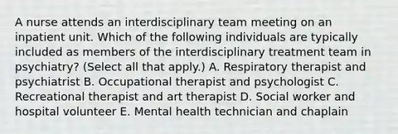 A nurse attends an interdisciplinary team meeting on an inpatient unit. Which of the following individuals are typically included as members of the interdisciplinary treatment team in psychiatry? (Select all that apply.) A. Respiratory therapist and psychiatrist B. Occupational therapist and psychologist C. Recreational therapist and art therapist D. Social worker and hospital volunteer E. Mental health technician and chaplain