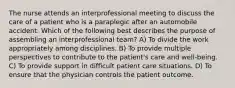 The nurse attends an interprofessional meeting to discuss the care of a patient who is a paraplegic after an automobile accident. Which of the following best describes the purpose of assembling an interprofessional team? A) To divide the work appropriately among disciplines. B) To provide multiple perspectives to contribute to the patient's care and well-being. C) To provide support in difficult patient care situations. D) To ensure that the physician controls the patient outcome.