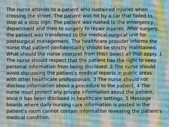 The nurse attends to a patient who sustained injuries when crossing the street. The patient was hit by a car that failed to stop at a stop sign. The patient was rushed to the emergency department and then to surgery to repair injuries. After surgery, the patient was transferred to the medical-surgical unit for postsurgical management. The healthcare provider informs the nurse that patient confidentiality should be strictly maintained. What should the nurse interpret from this? Select all that apply. 1 The nurse should respect that the patient has the right to keep personal information from being disclosed. 2 The nurse should avoid discussing the patient's medical reports in public areas with other healthcare professionals. 3 The nurse should not disclose information about a procedure to the patient. 4 The nurse must protect any private information about the patient, once it has been disclosed in healthcare settings. 5 Message boards where daily nursing care information is posted in the patient's room cannot contain information revealing the patient's medical condition.