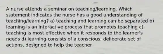 A nurse attends a seminar on teaching/learning. Which statement indicates the nurse has a good understanding of teaching/learning? a) teaching and learning can be separated b) learning is an interactive process that promotes teaching c) teaching is most effective when it responds to the learner's needs d) learning consists of a conscious, deliberate set of actions, designed to help the teacher