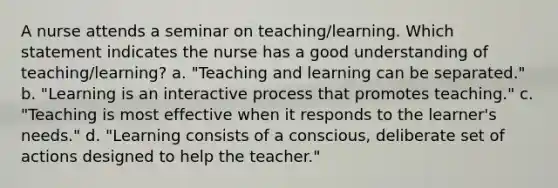 A nurse attends a seminar on teaching/learning. Which statement indicates the nurse has a good understanding of teaching/learning? a. "Teaching and learning can be separated." b. "Learning is an interactive process that promotes teaching." c. "Teaching is most effective when it responds to the learner's needs." d. "Learning consists of a conscious, deliberate set of actions designed to help the teacher."