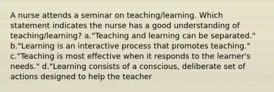 A nurse attends a seminar on teaching/learning. Which statement indicates the nurse has a good understanding of teaching/learning? a."Teaching and learning can be separated." b."Learning is an interactive process that promotes teaching." c."Teaching is most effective when it responds to the learner's needs." d."Learning consists of a conscious, deliberate set of actions designed to help the teacher