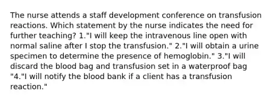 The nurse attends a staff development conference on transfusion reactions. Which statement by the nurse indicates the need for further teaching? 1."I will keep the intravenous line open with normal saline after I stop the transfusion." 2."I will obtain a urine specimen to determine the presence of hemoglobin." 3."I will discard the blood bag and transfusion set in a waterproof bag "4."I will notify the blood bank if a client has a transfusion reaction."