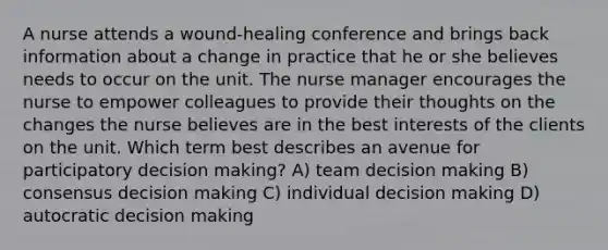 A nurse attends a wound-healing conference and brings back information about a change in practice that he or she believes needs to occur on the unit. The nurse manager encourages the nurse to empower colleagues to provide their thoughts on the changes the nurse believes are in the best interests of the clients on the unit. Which term best describes an avenue for participatory decision making? A) team decision making B) consensus decision making C) individual decision making D) autocratic decision making