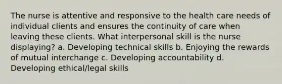 The nurse is attentive and responsive to the health care needs of individual clients and ensures the continuity of care when leaving these clients. What interpersonal skill is the nurse displaying? a. Developing technical skills b. Enjoying the rewards of mutual interchange c. Developing accountability d. Developing ethical/legal skills