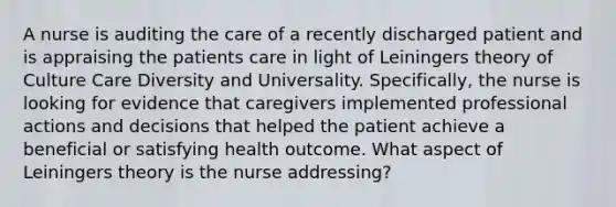 A nurse is auditing the care of a recently discharged patient and is appraising the patients care in light of Leiningers theory of Culture Care Diversity and Universality. Specifically, the nurse is looking for evidence that caregivers implemented professional actions and decisions that helped the patient achieve a beneficial or satisfying health outcome. What aspect of Leiningers theory is the nurse addressing?