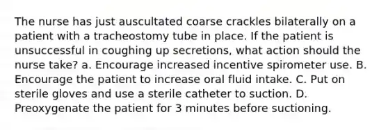 The nurse has just auscultated coarse crackles bilaterally on a patient with a tracheostomy tube in place. If the patient is unsuccessful in coughing up secretions, what action should the nurse take? a. Encourage increased incentive spirometer use. B. Encourage the patient to increase oral fluid intake. C. Put on sterile gloves and use a sterile catheter to suction. D. Preoxygenate the patient for 3 minutes before suctioning.