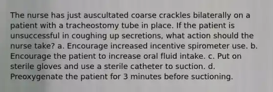 The nurse has just auscultated coarse crackles bilaterally on a patient with a tracheostomy tube in place. If the patient is unsuccessful in coughing up secretions, what action should the nurse take? a. Encourage increased incentive spirometer use. b. Encourage the patient to increase oral fluid intake. c. Put on sterile gloves and use a sterile catheter to suction. d. Preoxygenate the patient for 3 minutes before suctioning.