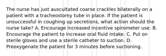 The nurse has just auscultated coarse crackles bilaterally on a patient with a tracheostomy tube in place. If the patient is unsuccessful in coughing up secretions, what action should the nurse take? A. Encourage increased incentive spirometer use. B. Encourage the patient to increase oral fluid intake. C. Put on sterile gloves and use a sterile catheter to suction. D. Preoxygenate the patient for 3 minutes before suctioning.