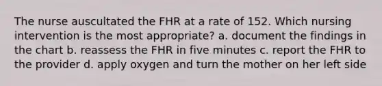 The nurse auscultated the FHR at a rate of 152. Which nursing intervention is the most appropriate? a. document the findings in the chart b. reassess the FHR in five minutes c. report the FHR to the provider d. apply oxygen and turn the mother on her left side