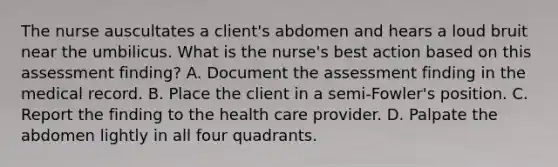 The nurse auscultates a client's abdomen and hears a loud bruit near the umbilicus. What is the nurse's best action based on this assessment finding? A. Document the assessment finding in the medical record. B. Place the client in a semi-Fowler's position. C. Report the finding to the health care provider. D. Palpate the abdomen lightly in all four quadrants.