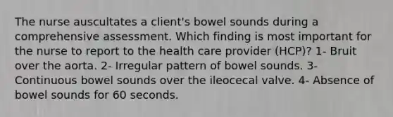 The nurse auscultates a client's bowel sounds during a comprehensive assessment. Which finding is most important for the nurse to report to the health care provider (HCP)? 1- Bruit over the aorta. 2- Irregular pattern of bowel sounds. 3- Continuous bowel sounds over the ileocecal valve. 4- Absence of bowel sounds for 60 seconds.