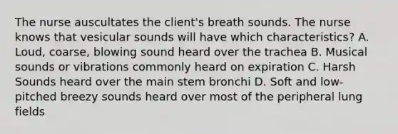 The nurse auscultates the client's breath sounds. The nurse knows that vesicular sounds will have which characteristics? A. Loud, coarse, blowing sound heard over the trachea B. Musical sounds or vibrations commonly heard on expiration C. Harsh Sounds heard over the main stem bronchi D. Soft and low-pitched breezy sounds heard over most of the peripheral lung fields