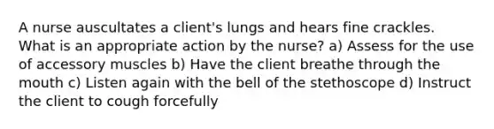 A nurse auscultates a client's lungs and hears fine crackles. What is an appropriate action by the nurse? a) Assess for the use of accessory muscles b) Have the client breathe through the mouth c) Listen again with the bell of the stethoscope d) Instruct the client to cough forcefully