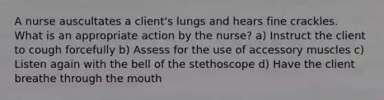 A nurse auscultates a client's lungs and hears fine crackles. What is an appropriate action by the nurse? a) Instruct the client to cough forcefully b) Assess for the use of accessory muscles c) Listen again with the bell of the stethoscope d) Have the client breathe through the mouth