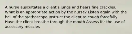 A nurse auscultates a client's lungs and hears fine crackles. What is an appropriate action by the nurse? Listen again with the bell of the stethoscope Instruct the client to cough forcefully Have the client breathe through the mouth Assess for the use of accessory muscles