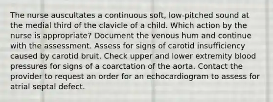 The nurse auscultates a continuous soft, low-pitched sound at the medial third of the clavicle of a child. Which action by the nurse is appropriate? Document the venous hum and continue with the assessment. Assess for signs of carotid insufficiency caused by carotid bruit. Check upper and lower extremity blood pressures for signs of a coarctation of the aorta. Contact the provider to request an order for an echocardiogram to assess for atrial septal defect.