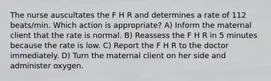 The nurse auscultates the F H R and determines a rate of 112 beats/min. Which action is appropriate? A) Inform the maternal client that the rate is normal. B) Reassess the F H R in 5 minutes because the rate is low. C) Report the F H R to the doctor immediately. D) Turn the maternal client on her side and administer oxygen.