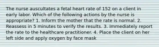 The nurse auscultates a fetal heart rate of 152 on a client in early labor. Which of the following actions by the nurse is appropriate? 1. Inform the mother that the rate is normal. 2. Reassess in 5 minutes to verify the results. 3. Immediately report the rate to the healthcare practitioner. 4. Place the client on her left side and apply oxygen by face mask