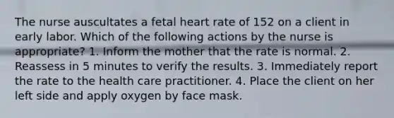 The nurse auscultates a fetal heart rate of 152 on a client in early labor. Which of the following actions by the nurse is appropriate? 1. Inform the mother that the rate is normal. 2. Reassess in 5 minutes to verify the results. 3. Immediately report the rate to the health care practitioner. 4. Place the client on her left side and apply oxygen by face mask.