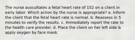 The nurse auscultates a fetal heart rate of 152 on a client in early labor. Which action by the nurse is appropriate? a. Inform the client that the fetal heart rate is normal. b. Reassess in 5 minutes to verify the results. c. Immediately report the rate to the health care provider. d. Place the client on her left side & apply oxygen by face mask.