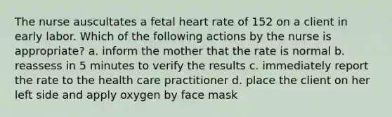 The nurse auscultates a fetal heart rate of 152 on a client in early labor. Which of the following actions by the nurse is appropriate? a. inform the mother that the rate is normal b. reassess in 5 minutes to verify the results c. immediately report the rate to the health care practitioner d. place the client on her left side and apply oxygen by face mask