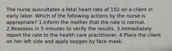 The nurse auscultates a fetal heart rate of 152 on a client in early labor. Which of the following actions by the nurse is appropriate? 1.Inform the mother that the rate is normal. 2.Reassess in 5 minutes to verify the results. 3.Immediately report the rate to the health care practitioner. 4.Place the client on her left side and apply oxygen by face mask.