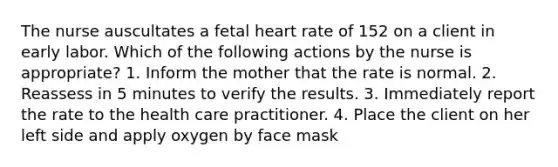 The nurse auscultates a fetal heart rate of 152 on a client in early labor. Which of the following actions by the nurse is appropriate? 1. Inform the mother that the rate is normal. 2. Reassess in 5 minutes to verify the results. 3. Immediately report the rate to the health care practitioner. 4. Place the client on her left side and apply oxygen by face mask