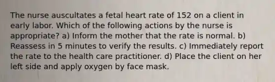 The nurse auscultates a fetal heart rate of 152 on a client in early labor. Which of the following actions by the nurse is appropriate? a) Inform the mother that the rate is normal. b) Reassess in 5 minutes to verify the results. c) Immediately report the rate to the health care practitioner. d) Place the client on her left side and apply oxygen by face mask.