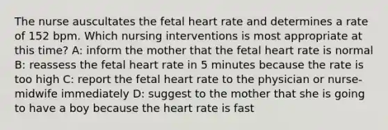 The nurse auscultates the fetal heart rate and determines a rate of 152 bpm. Which nursing interventions is most appropriate at this time? A: inform the mother that the fetal heart rate is normal B: reassess the fetal heart rate in 5 minutes because the rate is too high C: report the fetal heart rate to the physician or nurse-midwife immediately D: suggest to the mother that she is going to have a boy because the heart rate is fast